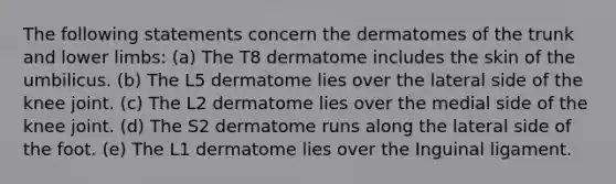 The following statements concern the dermatomes of the trunk and lower limbs: (a) The T8 dermatome includes the skin of the umbilicus. (b) The L5 dermatome lies over the lateral side of the knee joint. (c) The L2 dermatome lies over the medial side of the knee joint. (d) The S2 dermatome runs along the lateral side of the foot. (e) The L1 dermatome lies over the Inguinal ligament.