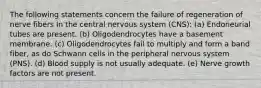 The following statements concern the failure of regeneration of nerve fibers In the central nervous system (CNS): (a) Endoneurial tubes are present. (b) Oligodendrocytes have a basement membrane. (c) Oligodendrocytes fail to multiply and form a band fiber, as do Schwann cells in the peripheral nervous system (PNS). (d) Blood supply is not usually adequate. (e) Nerve growth factors are not present.