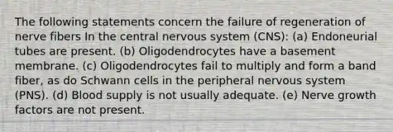 The following statements concern the failure of regeneration of nerve fibers In the central <a href='https://www.questionai.com/knowledge/kThdVqrsqy-nervous-system' class='anchor-knowledge'>nervous system</a> (CNS): (a) Endoneurial tubes are present. (b) Oligodendrocytes have a basement membrane. (c) Oligodendrocytes fail to multiply and form a band fiber, as do Schwann cells in the peripheral nervous system (PNS). (d) Blood supply is not usually adequate. (e) Nerve growth factors are not present.