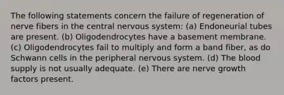 The following statements concern the failure of regeneration of nerve fibers in the central nervous system: (a) Endoneurial tubes are present. (b) Oligodendrocytes have a basement membrane. (c) Oligodendrocytes fail to multiply and form a band fiber, as do Schwann cells in the peripheral nervous system. (d) The blood supply is not usually adequate. (e) There are nerve growth factors present.