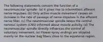 The following statements concern the function of a neuromuscular spindle: (a) It gives rise to intermittent afferent nerve impulses. (b) Only active muscle movement causes an increase in the rate of passage of nerve impulses in the afferent nerve fiber. (c) The neuromuscular spindle keeps the central nervous system (CNS) informed about muscle activity. (d) The neuromuscular spindle directly influences the control of voluntary movement. (e) Flower-spray endings are situated mainly on the nuclear bag fibers close to the equatorial region.