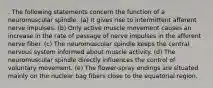 . The following statements concern the function of a neuromuscular spindle: (a) It gives rise to intermittent afferent nerve impulses. (b) Only active muscle movement causes an increase in the rate of passage of nerve impulses in the afferent nerve fiber. (c) The neuromuscular spindle keeps the central nervous system informed about muscle activity. (d) The neuromuscular spindle directly influences the control of voluntary movement. (e) The flower-spray endings are situated mainly on the nuclear bag fibers close to the equatorial region.