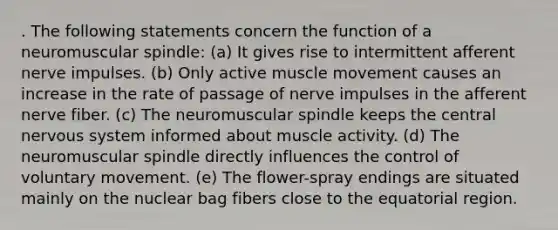 . The following statements concern the function of a neuromuscular spindle: (a) It gives rise to intermittent afferent nerve impulses. (b) Only active muscle movement causes an increase in the rate of passage of nerve impulses in the afferent nerve fiber. (c) The neuromuscular spindle keeps the central nervous system informed about muscle activity. (d) The neuromuscular spindle directly influences the control of voluntary movement. (e) The flower-spray endings are situated mainly on the nuclear bag fibers close to the equatorial region.