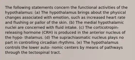 The following statements concern the functional activities of the hypothalamus: (a) The hypothalamus brings about the physical changes associated with emotion, such as increased heart rate and flushing or pallor of the skin. (b) The medial hypothalamic nuclei are concerned with fluid intake. (c) The corticotropin-releasing hormone (CRH) is produced in the anterior nucleus of the hypo- thalamus. (d) The suprachiasmatic nucleus plays no part in controlling circadian rhythms. (e) The hypothalamus controls the lower auto- nomic centers by means of pathways through the tectospinal tract.