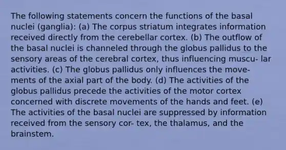 The following statements concern the functions of the basal nuclei (ganglia): (a) The corpus striatum integrates information received directly from the cerebellar cortex. (b) The outflow of the basal nuclei is channeled through the globus pallidus to the sensory areas of the cerebral cortex, thus influencing muscu- lar activities. (c) The globus pallidus only influences the move- ments of the axial part of the body. (d) The activities of the globus pallidus precede the activities of the motor cortex concerned with discrete movements of the hands and feet. (e) The activities of the basal nuclei are suppressed by information received from the sensory cor- tex, the thalamus, and the brainstem.