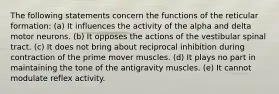 The following statements concern the functions of the reticular formation: (a) It influences the activity of the alpha and delta motor neurons. (b) It opposes the actions of the vestibular spinal tract. (c) It does not bring about reciprocal inhibition during contraction of the prime mover muscles. (d) It plays no part in maintaining the tone of the antigravity muscles. (e) It cannot modulate reflex activity.