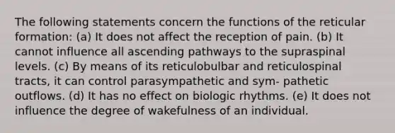 The following statements concern the functions of the reticular formation: (a) It does not affect the reception of pain. (b) It cannot influence all ascending pathways to the supraspinal levels. (c) By means of its reticulobulbar and reticulospinal tracts, it can control parasympathetic and sym- pathetic outflows. (d) It has no effect on biologic rhythms. (e) It does not influence the degree of wakefulness of an individual.