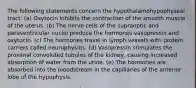 The following statements concern the hypothalamohypophyseal tract: (a) Oxytocin inhibits the contraction of the smooth muscle of the uterus. (b) The nerve cells of the supraoptic and paraventricular nuclei produce the hormones vasopressin and oxytocin. (c) The hormones travel in lymph vessels with protein carriers called neurophysins. (d) Vasopressin stimulates the proximal convoluted tubules of the kidney, causing increased absorption of water from the urine. (e) The hormones are absorbed into the bloodstream in the capillaries of the anterior lobe of the hypophysis.