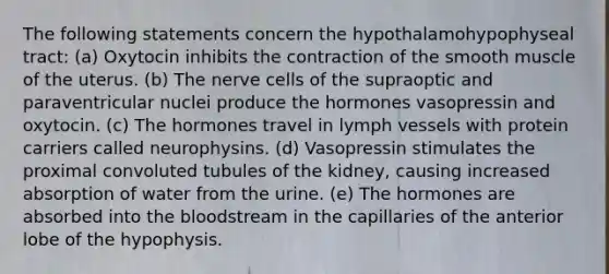 The following statements concern the hypothalamohypophyseal tract: (a) Oxytocin inhibits the contraction of the smooth muscle of the uterus. (b) The nerve cells of the supraoptic and paraventricular nuclei produce the hormones vasopressin and oxytocin. (c) The hormones travel in lymph vessels with protein carriers called neurophysins. (d) Vasopressin stimulates the proximal convoluted tubules of the kidney, causing increased absorption of water from the urine. (e) The hormones are absorbed into the bloodstream in the capillaries of the anterior lobe of the hypophysis.