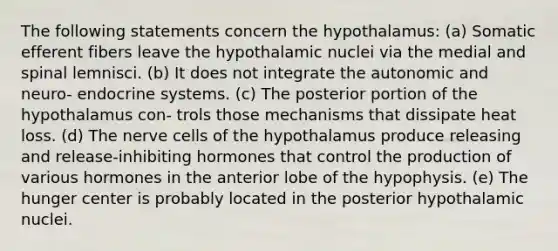 The following statements concern the hypothalamus: (a) Somatic efferent fibers leave the hypothalamic nuclei via the medial and spinal lemnisci. (b) It does not integrate the autonomic and neuro- endocrine systems. (c) The posterior portion of the hypothalamus con- trols those mechanisms that dissipate heat loss. (d) The nerve cells of the hypothalamus produce releasing and release-inhibiting hormones that control the production of various hormones in the anterior lobe of the hypophysis. (e) The hunger center is probably located in the posterior hypothalamic nuclei.