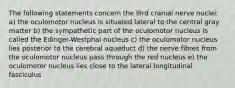 The following statements concern the IIIrd cranial nerve nuclei: a) the oculomotor nucleus is situated lateral to the central gray matter b) the sympathetic part of the oculomotor nucleus is called the Edinger-Westphal nucleus c) the oculomotor nucleus lies posterior to the cerebral aqueduct d) the nerve fibres from the oculomotor nucleus pass through the red nucleus e) the oculomotor nucleus lies close to the lateral longitudinal fasciculus