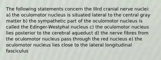 The following statements concern the IIIrd cranial nerve nuclei: a) the oculomotor nucleus is situated lateral to the central gray matter b) the sympathetic part of the oculomotor nucleus is called the Edinger-Westphal nucleus c) the oculomotor nucleus lies posterior to the cerebral aqueduct d) the nerve fibres from the oculomotor nucleus pass through the red nucleus e) the oculomotor nucleus lies close to the lateral longitudinal fasciculus