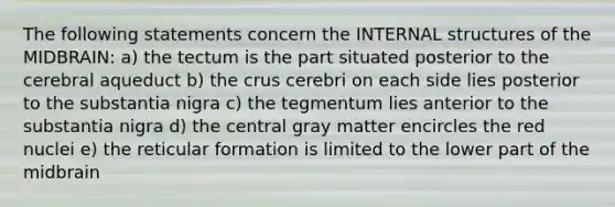 The following statements concern the INTERNAL structures of the MIDBRAIN: a) the tectum is the part situated posterior to the cerebral aqueduct b) the crus cerebri on each side lies posterior to the substantia nigra c) the tegmentum lies anterior to the substantia nigra d) the central gray matter encircles the red nuclei e) the reticular formation is limited to the lower part of the midbrain