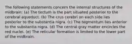 The following statements concern the internal structures of the midbrain: (a) The tectum is the part situated posterior to the cerebral aqueduct. (b) The crus cerebri on each side lies posterior to the substantia nigra. (c) The tegmentum lies anterior to the substantia nigra. (d) The central gray matter encircles the red nuclei. (e) The reticular formation is limited to the lower part of the midbrain.