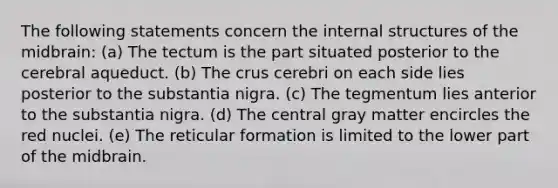 The following statements concern the internal structures of the midbrain: (a) The tectum is the part situated posterior to the cerebral aqueduct. (b) The crus cerebri on each side lies posterior to the substantia nigra. (c) The tegmentum lies anterior to the substantia nigra. (d) The central gray matter encircles the red nuclei. (e) The reticular formation is limited to the lower part of the midbrain.