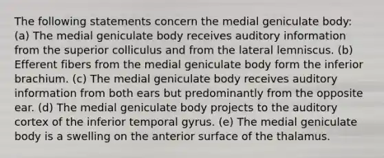 The following statements concern the medial geniculate body: (a) The medial geniculate body receives auditory information from the superior colliculus and from the lateral lemniscus. (b) Efferent fibers from the medial geniculate body form the inferior brachium. (c) The medial geniculate body receives auditory information from both ears but predominantly from the opposite ear. (d) The medial geniculate body projects to the auditory cortex of the inferior temporal gyrus. (e) The medial geniculate body is a swelling on the anterior surface of the thalamus.