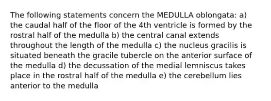 The following statements concern the MEDULLA oblongata: a) the caudal half of the floor of the 4th ventricle is formed by the rostral half of the medulla b) the central canal extends throughout the length of the medulla c) the nucleus gracilis is situated beneath the gracile tubercle on the anterior surface of the medulla d) the decussation of the medial lemniscus takes place in the rostral half of the medulla e) the cerebellum lies anterior to the medulla