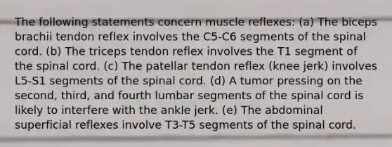 The following statements concern muscle reflexes: (a) The biceps brachii tendon reflex involves the C5-C6 segments of the spinal cord. (b) The triceps tendon reflex involves the T1 segment of the spinal cord. (c) The patellar tendon reflex (knee jerk) involves L5-S1 segments of the spinal cord. (d) A tumor pressing on the second, third, and fourth lumbar segments of the spinal cord is likely to interfere with the ankle jerk. (e) The abdominal superficial reflexes involve T3-T5 segments of the spinal cord.