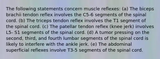 The following statements concern muscle reflexes: (a) The biceps brachii tendon reflex involves the C5-6 segments of the spinal cord. (b) The triceps tendon reflex involves the T1 segment of the spinal cord. (c) The patellar tendon reflex (knee jerk) involves L5- S1 segments of the spinal cord. (d) A tumor pressing on the second, third, and fourth lumbar segments of the spinal cord is likely to interfere with the ankle jerk. (e) The abdominal superficial reflexes involve T3-5 segments of the spinal cord.