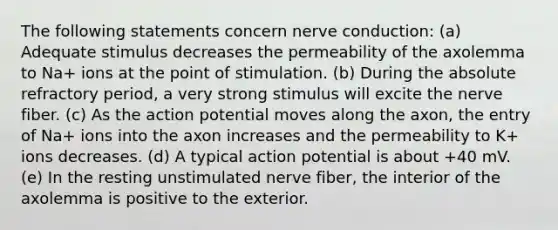 The following statements concern nerve conduction: (a) Adequate stimulus decreases the permeability of the axolemma to Na+ ions at the point of stimulation. (b) During the absolute refractory period, a very strong stimulus will excite the nerve fiber. (c) As the action potential moves along the axon, the entry of Na+ ions into the axon increases and the permeability to K+ ions decreases. (d) A typical action potential is about +40 mV. (e) In the resting unstimulated nerve fiber, the interior of the axolemma is positive to the exterior.