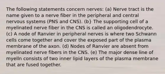 The following statements concern nerves: (a) Nerve tract is the name given to a nerve fiber in the peripheral and central nervous systems (PNS and CNS). (b} The supporting cell of a myelinated nerve fiber in the CNS is called an oligodendrocyte. (c) A node of Ranvier in peripheral nerves is where two Schwann cells come together and cover the exposed part of the plasma membrane of the axon. (d) Nodes of Ranvier are absent from myelinated nerve fibers in the CNS. (e) The major dense line of myelln consists of two inner lipid layers of the plasma membrane that are fused together.