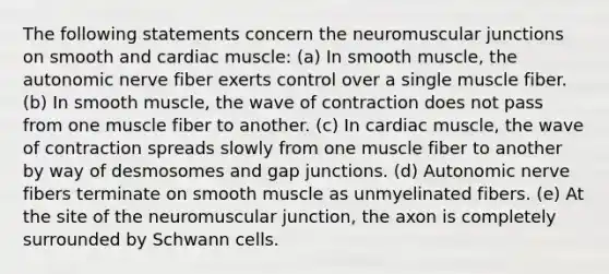 The following statements concern the neuromuscular junctions on smooth and cardiac muscle: (a) In smooth muscle, the autonomic nerve fiber exerts control over a single muscle fiber. (b) In smooth muscle, the wave of contraction does not pass from one muscle fiber to another. (c) In cardiac muscle, the wave of contraction spreads slowly from one muscle fiber to another by way of desmosomes and gap junctions. (d) Autonomic nerve fibers terminate on smooth muscle as unmyelinated fibers. (e) At the site of the neuromuscular junction, the axon is completely surrounded by Schwann cells.