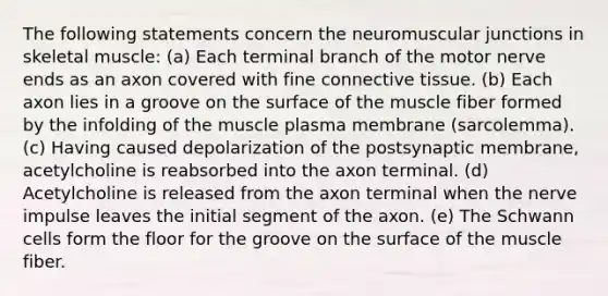 The following statements concern the neuromuscular junctions in skeletal muscle: (a) Each terminal branch of the motor nerve ends as an axon covered with fine <a href='https://www.questionai.com/knowledge/kYDr0DHyc8-connective-tissue' class='anchor-knowledge'>connective tissue</a>. (b) Each axon lies in a groove on the surface of the muscle fiber formed by the infolding of the muscle plasma membrane (sarcolemma). (c) Having caused depolarization of the postsynaptic membrane, acetylcholine is reabsorbed into the axon terminal. (d) Acetylcholine is released from the axon terminal when the nerve impulse leaves the initial segment of the axon. (e) The Schwann cells form the floor for the groove on the surface of the muscle fiber.