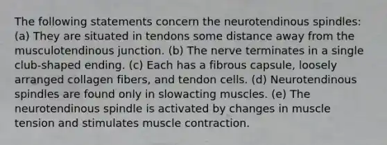 The following statements concern the neurotendinous spindles: (a) They are situated in tendons some distance away from the musculotendinous junction. (b) The nerve terminates in a single club-shaped ending. (c) Each has a fibrous capsule, loosely arranged collagen fibers, and tendon cells. (d) Neurotendinous spindles are found only in slowacting muscles. (e) The neurotendinous spindle is activated by changes in muscle tension and stimulates muscle contraction.