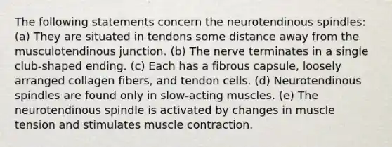 The following statements concern the neurotendinous spindles: (a) They are situated in tendons some distance away from the musculotendinous junction. (b) The nerve terminates in a single club-shaped ending. (c) Each has a fibrous capsule, loosely arranged collagen fibers, and tendon cells. (d) Neurotendinous spindles are found only in slow-acting muscles. (e) The neurotendinous spindle is activated by changes in muscle tension and stimulates muscle contraction.