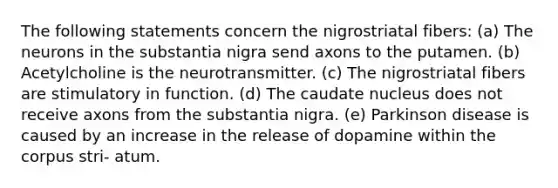 The following statements concern the nigrostriatal fibers: (a) The neurons in the substantia nigra send axons to the putamen. (b) Acetylcholine is the neurotransmitter. (c) The nigrostriatal fibers are stimulatory in function. (d) The caudate nucleus does not receive axons from the substantia nigra. (e) Parkinson disease is caused by an increase in the release of dopamine within the corpus stri- atum.