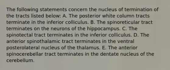 The following statements concern the nucleus of termination of the tracts listed below: A. The posterior white column tracts terminate in the inferior colliculus. B. The spinoreticular tract terminates on the neurons of the hippocampus. C. The spinotectal tract terminates in the inferior colliculus. D. The anterior spinothalamic tract terminates in the ventral posterolateral nucleus of the thalamus. E. The anterior spinocerebellar tract terminates in the dentate nucleus of the cerebellum.