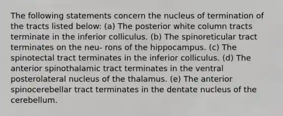 The following statements concern the nucleus of termination of the tracts listed below: (a) The posterior white column tracts terminate in the inferior colliculus. (b) The spinoreticular tract terminates on the neu- rons of the hippocampus. (c) The spinotectal tract terminates in the inferior colliculus. (d) The anterior spinothalamic tract terminates in the ventral posterolateral nucleus of the thalamus. (e) The anterior spinocerebellar tract terminates in the dentate nucleus of the cerebellum.