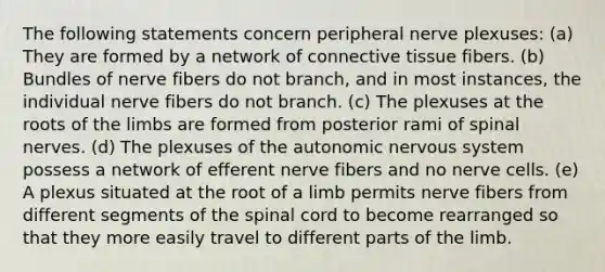 The following statements concern peripheral nerve plexuses: (a) They are formed by a network of <a href='https://www.questionai.com/knowledge/kYDr0DHyc8-connective-tissue' class='anchor-knowledge'>connective tissue</a> fibers. (b) Bundles of nerve fibers do not branch, and in most instances, the individual nerve fibers do not branch. (c) The plexuses at the roots of the limbs are formed from posterior rami of <a href='https://www.questionai.com/knowledge/kyBL1dWgAx-spinal-nerves' class='anchor-knowledge'>spinal nerves</a>. (d) The plexuses of the autonomic nervous system possess a network of efferent nerve fibers and no nerve cells. (e) A plexus situated at the root of a limb permits nerve fibers from different segments of <a href='https://www.questionai.com/knowledge/kkAfzcJHuZ-the-spinal-cord' class='anchor-knowledge'>the spinal cord</a> to become rearranged so that they more easily travel to different parts of the limb.