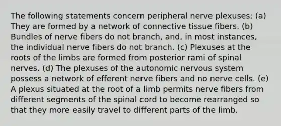 The following statements concern peripheral nerve plexuses: (a) They are formed by a network of connective tissue fibers. (b) Bundles of nerve fibers do not branch, and, in most instances, the individual nerve fibers do not branch. (c) Plexuses at the roots of the limbs are formed from posterior rami of spinal nerves. (d) The plexuses of the autonomic nervous system possess a network of efferent nerve fibers and no nerve cells. (e) A plexus situated at the root of a limb permits nerve fibers from different segments of the spinal cord to become rearranged so that they more easily travel to different parts of the limb.