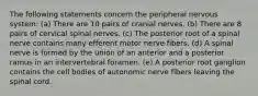 The following statements concern the peripheral nervous system: (a) There are 10 pairs of cranial nerves. (b) There are 8 pairs of cervical spinal nerves. (c) The posterior root of a spinal nerve contains many efferent motor nerve fibers. (d) A spinal nerve is formed by the union of an anterior and a posterior ramus in an intervertebral foramen. (e) A posterior root ganglion contains the cell bodies of autonomic nerve fibers leaving the spinal cord.