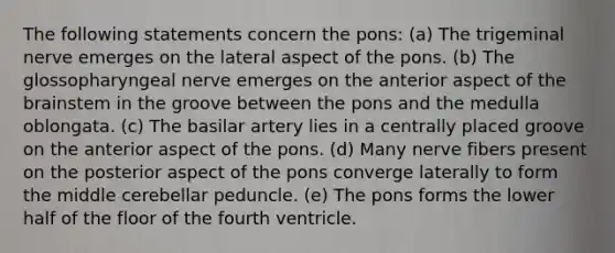 The following statements concern the pons: (a) The trigeminal nerve emerges on the lateral aspect of the pons. (b) The glossopharyngeal nerve emerges on the anterior aspect of the brainstem in the groove between the pons and the medulla oblongata. (c) The basilar artery lies in a centrally placed groove on the anterior aspect of the pons. (d) Many nerve fibers present on the posterior aspect of the pons converge laterally to form the middle cerebellar peduncle. (e) The pons forms the lower half of the floor of the fourth ventricle.