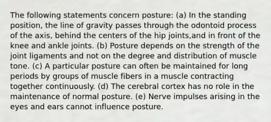 The following statements concern posture: (a) In the standing position, the line of gravity passes through the odontoid process of the axis, behind the centers of the hip joints,and in front of the knee and ankle joints. (b) Posture depends on the strength of the joint ligaments and not on the degree and distribution of muscle tone. (c) A particular posture can often be maintained for long periods by groups of muscle fibers in a muscle contracting together continuously. (d) The cerebral cortex has no role in the maintenance of normal posture. (e) Nerve impulses arising in the eyes and ears cannot influence posture.