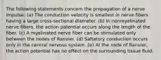 The following statements concern the propagation of a nerve impulse: (a) The conduction velocity is smallest in nerve fibers having a large cross-sectional diameter. (b) In nonmyelinated nerve fibers, the action potential occurs along the length of the fiber. (c) A myelinated nerve fiber can be stimulated only between the nodes of Ranvier. (d) Saltatory conduction occurs only in the central nervous system. (e) At the node of Ranvier, the action potential has no effect on the surrounding tissue fluid.