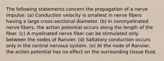 The following statements concern the propagation of a nerve impulse: (a) Conduction velocity is smallest in nerve fibers having a large cross-sectional diameter. (b) In nonmyelinated nerve fibers, the action potential occurs along the length of the fiber. (c) A myelinated nerve fiber can be stimulated only between the nodes of Ranvier. (d) Saltatory conduction occurs only in the central nervous system. (e) At the node of Ranvier, the action potential has no effect on the surrounding tissue fluid.