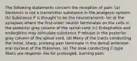 The following statements concern the reception of pain: (a) Serotonin is not a transmitter substance in the analgesic system. (b) Substance P is thought to be the neurotransmit- ter at the synapses where the first-order neuron terminates on the cells in the posterior gray column of the spinal cord. (c) Enkephalins and endorphins may stimulate substance P release in the posterior gray column of the spinal cord. (d) Many of the tracts conducting the initial, sharp, pricking pain terminate in the dorsal anterolat- eral nucleus of the thalamus. (e) The slow-conducting C-type fibers are responsi- ble for prolonged, burning pain.