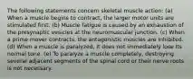 The following statements concern skeletal muscle action: (a) When a muscle begins to contract, the larger motor units are stimulated first. (b) Muscle fatigue is caused by an exhaustion of the presynaptic vesicles at the neuromuscular junction. (c) When a prime mover contracts, the antagonistic muscles are Inhibited. (d) When a muscle is paralyzed, It does not immediately lose Its normal tone. (e) To paralyze a muscle completely, destroying several adjacent segments of the spinal cord or their nerve roots is not necessary.