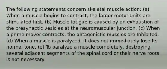 The following statements concern skeletal muscle action: (a) When a muscle begins to contract, the larger motor units are stimulated first. (b) Muscle fatigue is caused by an exhaustion of the presynaptic vesicles at the neuromuscular junction. (c) When a prime mover contracts, the antagonistic muscles are Inhibited. (d) When a muscle is paralyzed, It does not immediately lose Its normal tone. (e) To paralyze a muscle completely, destroying several adjacent segments of the spinal cord or their nerve roots is not necessary.