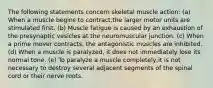 The following statements concern skeletal muscle action: (a) When a muscle begins to contract,the larger motor units are stimulated first. (b) Muscle fatigue is caused by an exhaustion of the presynaptic vesicles at the neuromuscular junction. (c) When a prime mover contracts, the antagonistic muscles are inhibited. (d) When a muscle is paralyzed, it does not immediately lose its normal tone. (e) To paralyze a muscle completely,it is not necessary to destroy several adjacent segments of the spinal cord or their nerve roots.