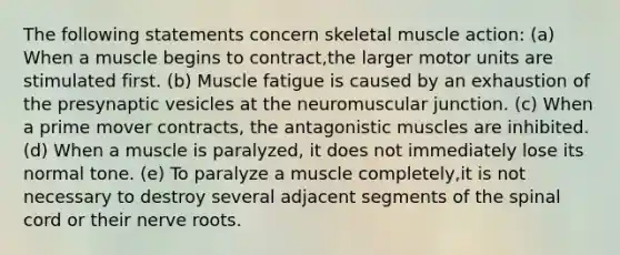 The following statements concern skeletal muscle action: (a) When a muscle begins to contract,the larger motor units are stimulated first. (b) Muscle fatigue is caused by an exhaustion of the presynaptic vesicles at the neuromuscular junction. (c) When a prime mover contracts, the antagonistic muscles are inhibited. (d) When a muscle is paralyzed, it does not immediately lose its normal tone. (e) To paralyze a muscle completely,it is not necessary to destroy several adjacent segments of the spinal cord or their nerve roots.