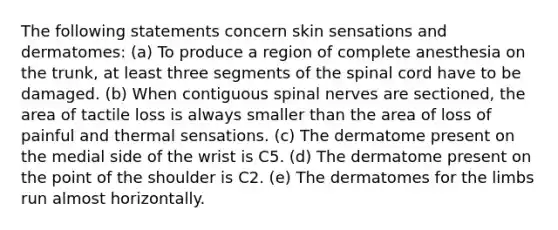 The following statements concern skin sensations and dermatomes: (a) To produce a region of complete anesthesia on the trunk, at least three segments of <a href='https://www.questionai.com/knowledge/kkAfzcJHuZ-the-spinal-cord' class='anchor-knowledge'>the spinal cord</a> have to be damaged. (b) When contiguous <a href='https://www.questionai.com/knowledge/kyBL1dWgAx-spinal-nerves' class='anchor-knowledge'>spinal nerves</a> are sectioned, the area of tactile loss is always smaller than the area of loss of painful and thermal sensations. (c) The dermatome present on the medial side of the wrist is C5. (d) The dermatome present on the point of the shoulder is C2. (e) The dermatomes for the limbs run almost horizontally.