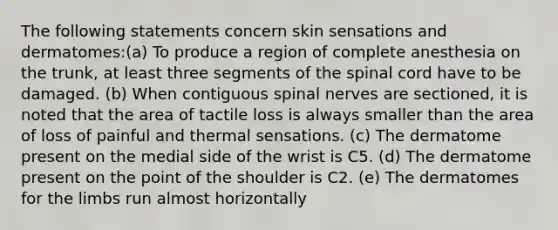 The following statements concern skin sensations and dermatomes:(a) To produce a region of complete anesthesia on the trunk, at least three segments of the spinal cord have to be damaged. (b) When contiguous spinal nerves are sectioned, it is noted that the area of tactile loss is always smaller than the area of loss of painful and thermal sensations. (c) The dermatome present on the medial side of the wrist is C5. (d) The dermatome present on the point of the shoulder is C2. (e) The dermatomes for the limbs run almost horizontally