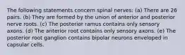 The following statements concern spinal nerves: (a) There are 26 pairs. (b) They are formed by the union of anterior and posterior nerve roots. (c) The posterior ramus contains only sensory axons. (d) The anterior root contains only sensory axons. (e) The posterior root ganglion contains bipolar neurons enveloped in capsular cells.