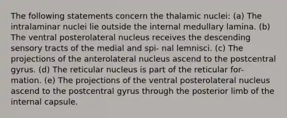 The following statements concern the thalamic nuclei: (a) The intralaminar nuclei lie outside the internal medullary lamina. (b) The ventral posterolateral nucleus receives the descending sensory tracts of the medial and spi- nal lemnisci. (c) The projections of the anterolateral nucleus ascend to the postcentral gyrus. (d) The reticular nucleus is part of the reticular for- mation. (e) The projections of the ventral posterolateral nucleus ascend to the postcentral gyrus through the posterior limb of the internal capsule.