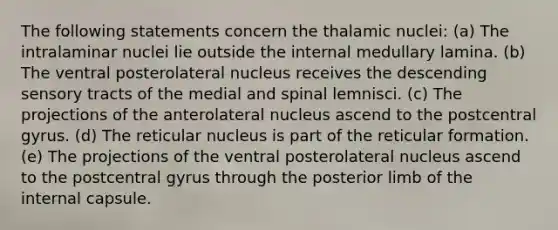 The following statements concern the thalamic nuclei: (a) The intralaminar nuclei lie outside the internal medullary lamina. (b) The ventral posterolateral nucleus receives the descending sensory tracts of the medial and spinal lemnisci. (c) The projections of the anterolateral nucleus ascend to the postcentral gyrus. (d) The reticular nucleus is part of the reticular formation. (e) The projections of the ventral posterolateral nucleus ascend to the postcentral gyrus through the posterior limb of the internal capsule.