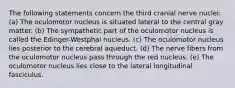 The following statements concern the third cranial nerve nuclei: (a) The oculomotor nucleus is situated lateral to the central gray matter. (b) The sympathetic part of the oculomotor nucleus is called the Edinger-Westphal nucleus. (c) The oculomotor nucleus lies posterior to the cerebral aqueduct. (d) The nerve fibers from the oculomotor nucleus pass through the red nucleus. (e) The oculomotor nucleus lies close to the lateral longitudinal fasciculus.